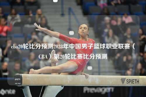 cba20轮比分预测2023年中国男子篮球职业联赛（CBA）第20轮比赛比分预测