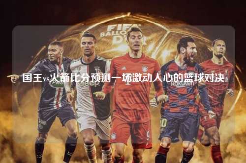 国王vs火箭比分预测一场激动人心的篮球对决