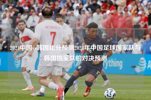 2024中国vs韩国比分预测2024年中国足球国家队与韩国国家队的对决预测