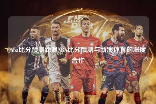 nba比分预测新浪NBA比分预测与新浪体育的深度合作