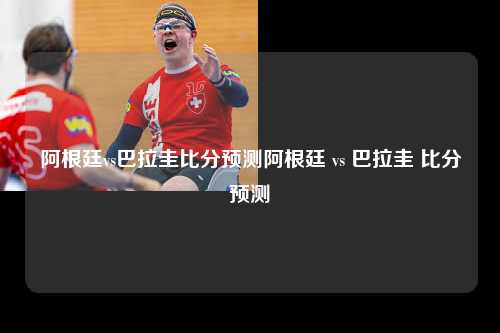 阿根廷vs巴拉圭比分预测阿根廷 vs 巴拉圭 比分预测