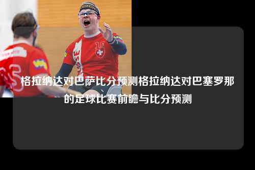 格拉纳达对巴萨比分预测格拉纳达对巴塞罗那的足球比赛前瞻与比分预测