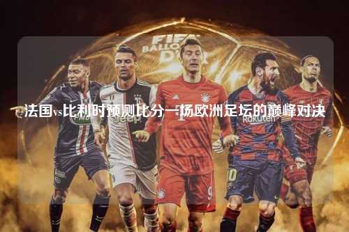 法国vs比利时预测比分一场欧洲足坛的巅峰对决