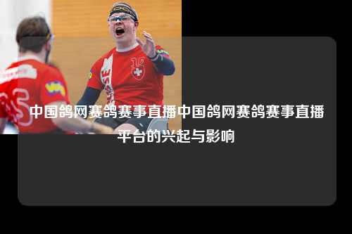 中国鸽网赛鸽赛事直播中国鸽网赛鸽赛事直播平台的兴起与影响