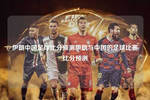 伊朗中国足球比分预测伊朗与中国的足球比赛比分预测