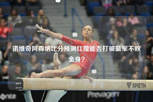 诺维奇阿森纳比分预测红魔能否打破蓝军不败金身？