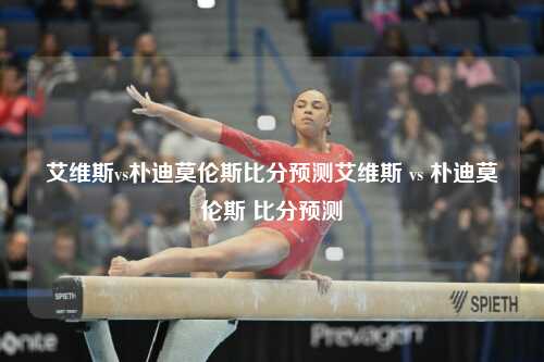 艾维斯vs朴迪莫伦斯比分预测艾维斯 vs 朴迪莫伦斯 比分预测