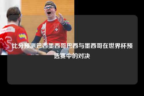 比分预测巴西墨西哥巴西与墨西哥在世界杯预选赛中的对决