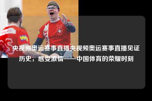 央视频奥运赛事直播央视频奥运赛事直播见证历史，感受激情——中国体育的荣耀时刻