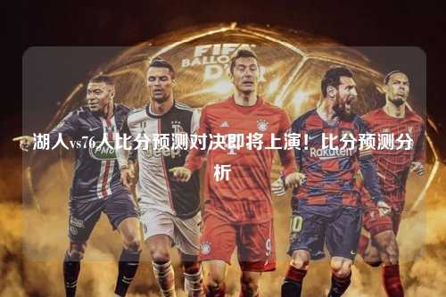 湖人vs76人比分预测对决即将上演！比分预测分析