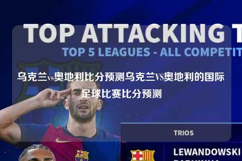 乌克兰vs奥地利比分预测乌克兰VS奥地利的国际足球比赛比分预测