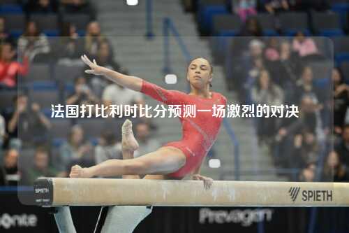 法国打比利时比分预测一场激烈的对决