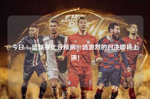 今日cba篮球赛比分预测一场激烈的对决即将上演！