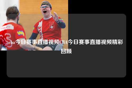 cba今日赛事直播视频CBA今日赛事直播视频精彩回顾