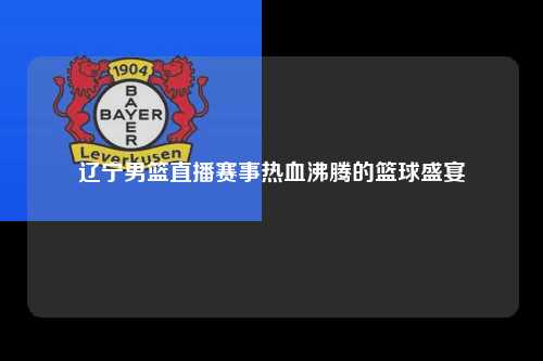 辽宁男篮直播赛事热血沸腾的篮球盛宴