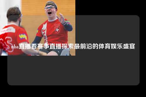 nba直播看赛事直播探索最前沿的体育娱乐盛宴