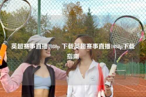 英超赛事直播1080p 下载英超赛事直播1080p下载指南