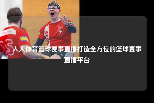 人人体育篮球赛事直播打造全方位的篮球赛事直播平台