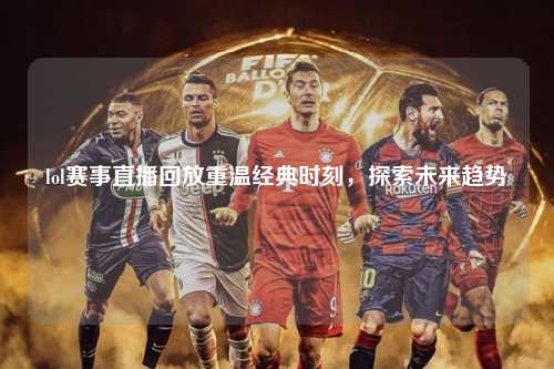 lol赛事直播回放重温经典时刻，探索未来趋势