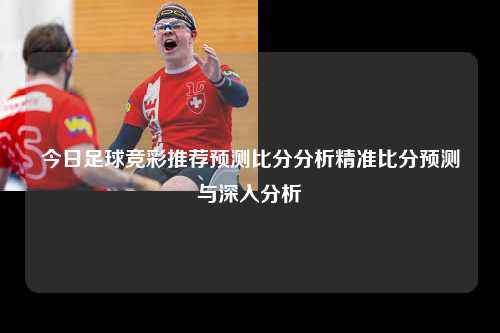 今日足球竞彩推荐预测比分分析精准比分预测与深入分析