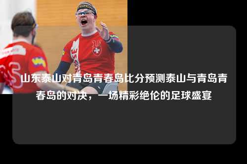 山东泰山对青岛青春岛比分预测泰山与青岛青春岛的对决，一场精彩绝伦的足球盛宴