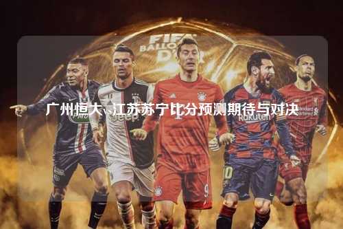 广州恒大vs江苏苏宁比分预测期待与对决