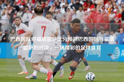巴西国际对福塔雷萨比分预测巴西国际与福塔雷萨的对决，一场精彩的足球盛宴