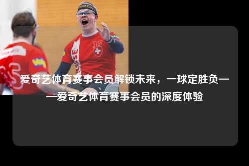 爱奇艺体育赛事会员解锁未来，一球定胜负——爱奇艺体育赛事会员的深度体验