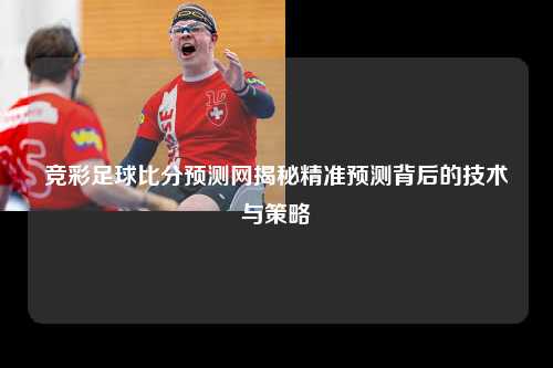 竞彩足球比分预测网揭秘精准预测背后的技术与策略