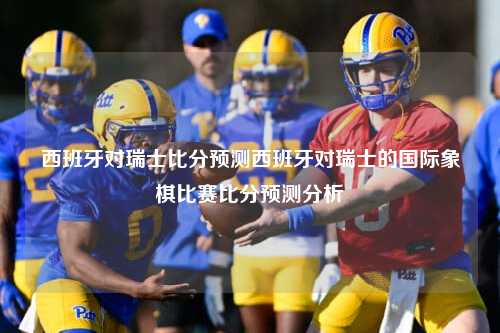 西班牙对瑞士比分预测西班牙对瑞士的国际象棋比赛比分预测分析