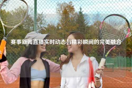 赛事新闻直播实时动态与精彩瞬间的完美融合