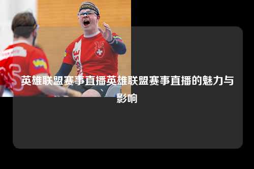 英雄联盟赛事直播英雄联盟赛事直播的魅力与影响