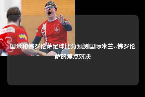 国米和佛罗伦萨足球比分预测国际米兰vs佛罗伦萨的焦点对决