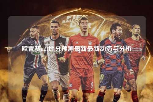 欧青赛u21比分预测最新最新动态与分析