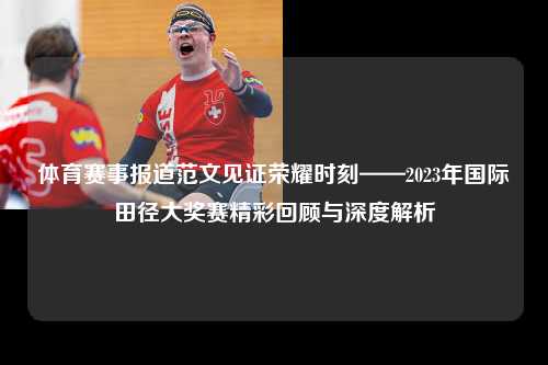 体育赛事报道范文见证荣耀时刻——2023年国际田径大奖赛精彩回顾与深度解析