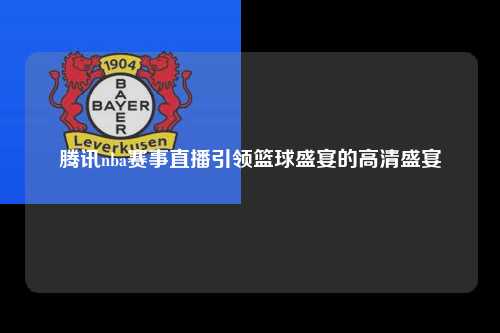 腾讯nba赛事直播引领篮球盛宴的高清盛宴