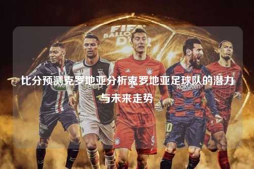 比分预测克罗地亚分析克罗地亚足球队的潜力与未来走势