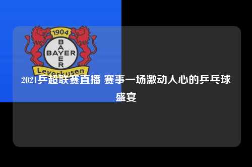 2021乒超联赛直播 赛事一场激动人心的乒乓球盛宴