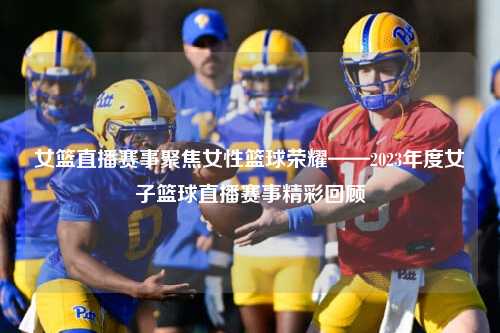 女篮直播赛事聚焦女性篮球荣耀——2023年度女子篮球直播赛事精彩回顾