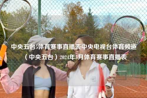 中央五台5体育赛事直播表中央电视台体育频道（中央五台）2024年5月体育赛事直播表