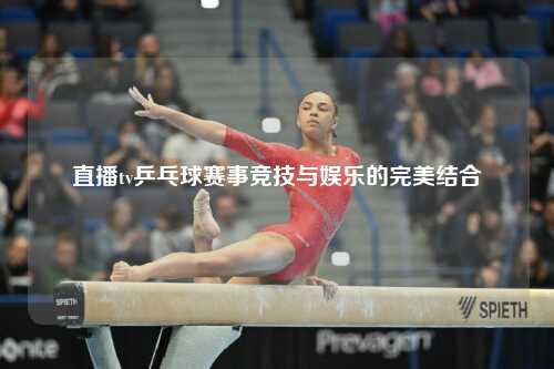 直播tv乒乓球赛事竞技与娱乐的完美结合