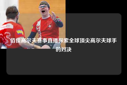 佰佳高尔夫赛事直播探索全球顶尖高尔夫球手的对决