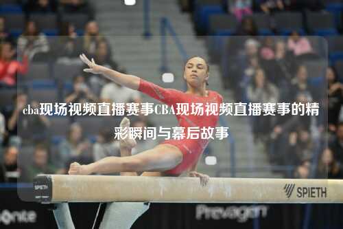 cba现场视频直播赛事CBA现场视频直播赛事的精彩瞬间与幕后故事