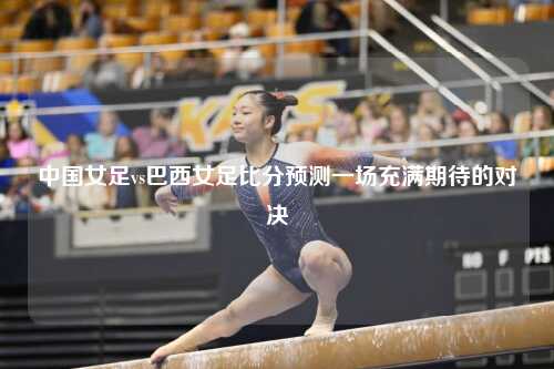 中国女足vs巴西女足比分预测一场充满期待的对决