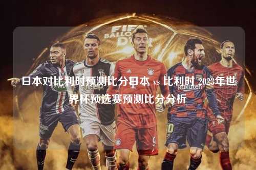 日本对比利时预测比分日本 vs 比利时 2023年世界杯预选赛预测比分分析