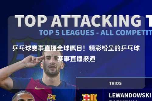 乒乓球赛事直播全球瞩目！精彩纷呈的乒乓球赛事直播报道