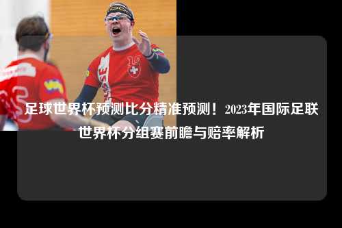 足球世界杯预测比分精准预测！2023年国际足联世界杯分组赛前瞻与赔率解析
