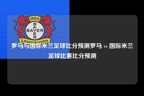 罗马与国际米兰足球比分预测罗马 vs 国际米兰足球比赛比分预测