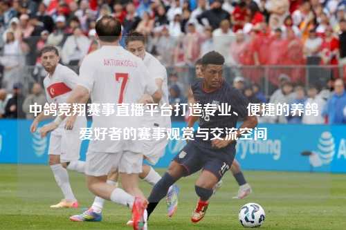 中鸽竞翔赛事直播平台打造专业、便捷的养鸽爱好者的赛事观赏与交流空间