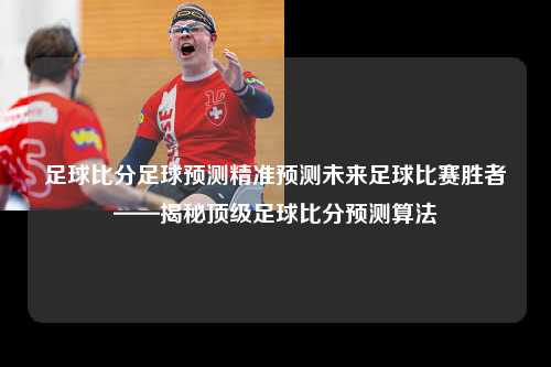 足球比分足球预测精准预测未来足球比赛胜者——揭秘顶级足球比分预测算法